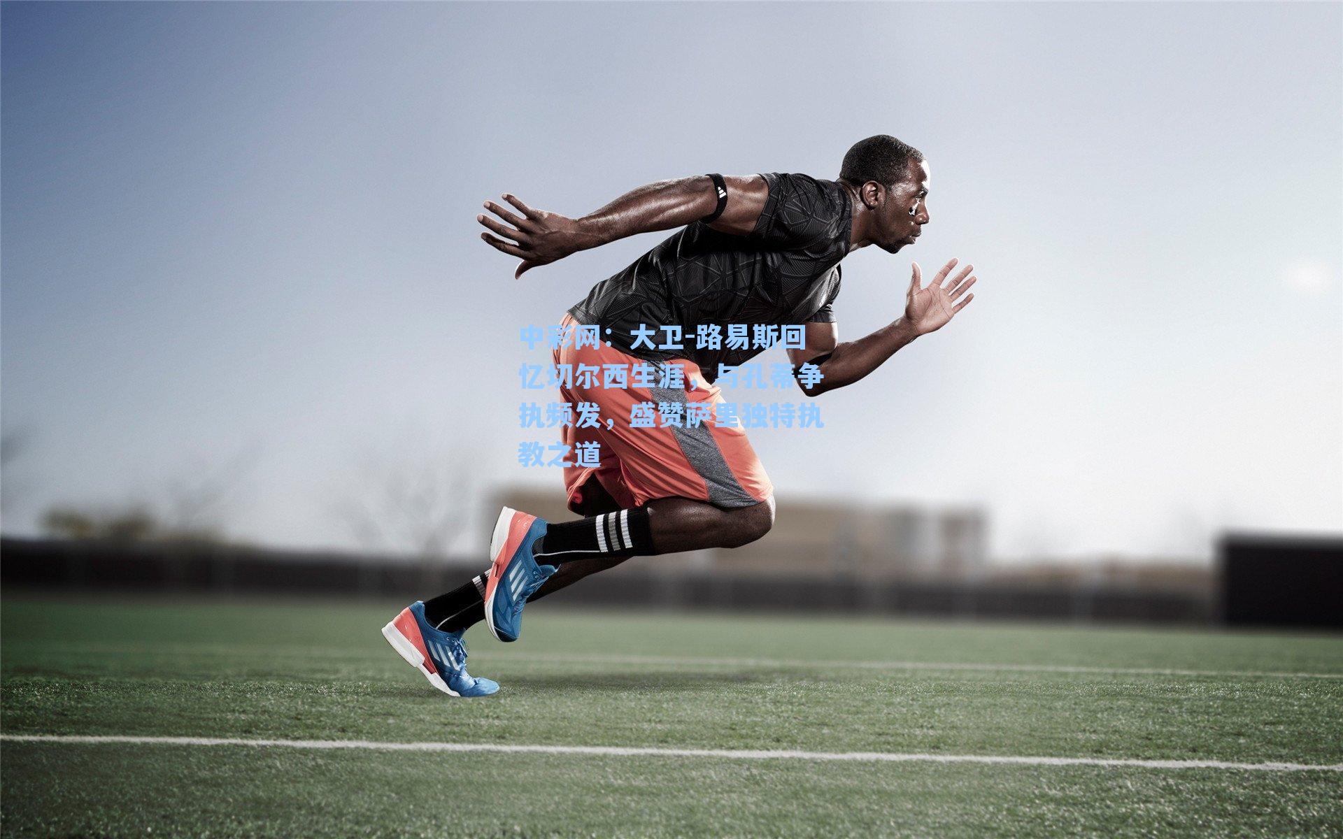 中彩网：大卫-路易斯回忆切尔西生涯，与孔蒂争执频发，盛赞萨里独特执教之道