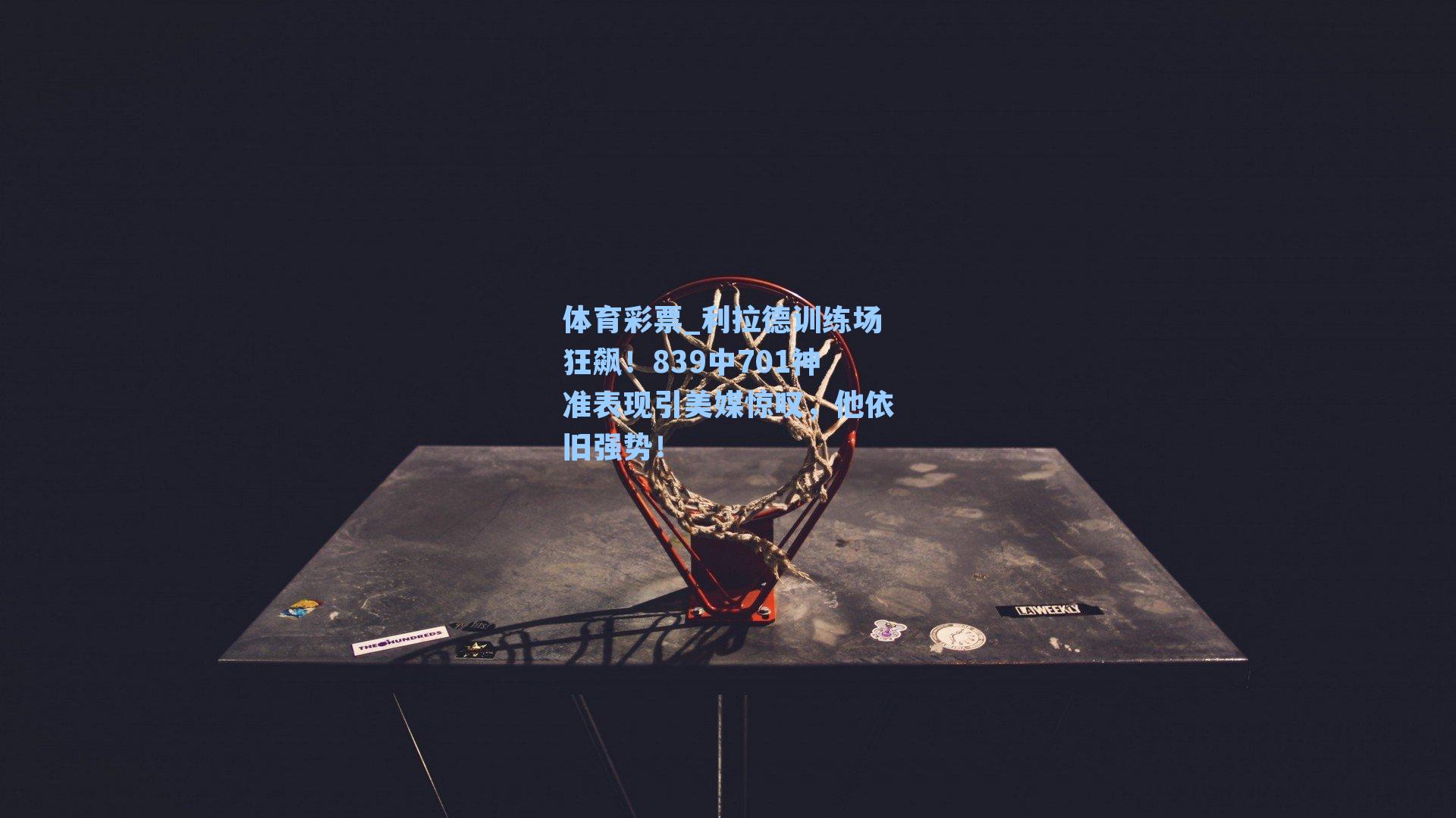 利拉德训练场狂飙！839中701神准表现引美媒惊叹，他依旧强势！