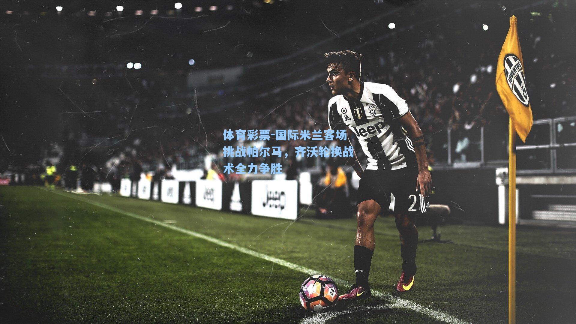 国际米兰客场挑战帕尔马，齐沃轮换战术全力争胜